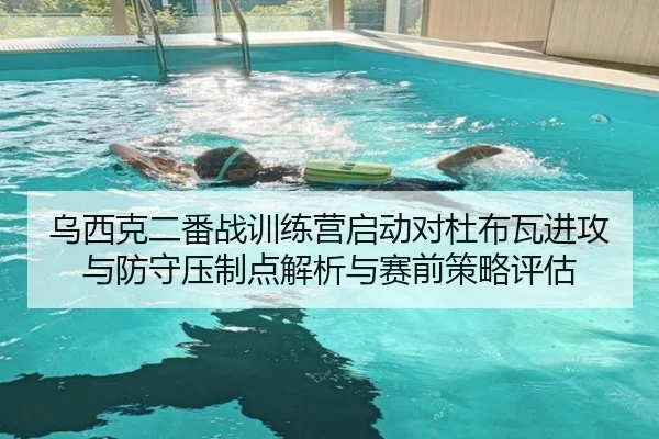 乌西克二番战训练营启动对杜布瓦进攻与防守压制点解析与赛前策略评估